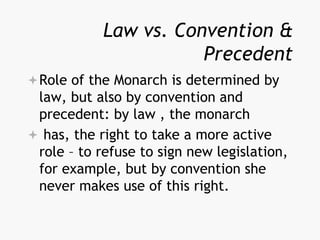 Law vs. Convention &
Precedent
Role of the Monarch is determined by
law, but also by convention and
precedent: by law , the monarch
 has, the right to take a more active
role – to refuse to sign new legislation,
for example, but by convention she
never makes use of this right.
 