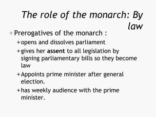 The role of the monarch: By
law
Prerogatives of the monarch :
opens and dissolves parliament
gives her assent to all legislation by
signing parliamentary bills so they become
law
Appoints prime minister after general
election.
has weekly audience with the prime
minister.
 