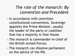 The role of the monarch: By
convention and Precedent
In accordance with unwritten
constitutional conventions, Sovereign
appoints the Prime Minister, usually
the leader of the party or coalition
that has a majority in that House.
The monarch is commander-in-chief of
the British Armed Forces.
The monarch can dissolve parliament
on the advice of the PM.
 