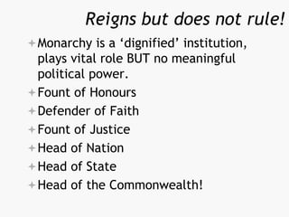 Reigns but does not rule!
Monarchy is a ‘dignified’ institution,
plays vital role BUT no meaningful
political power.
Fount of Honours
Defender of Faith
Fount of Justice
Head of Nation
Head of State
Head of the Commonwealth!
 