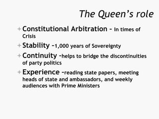 The Queen’s role
Constitutional Arbitration – In times of
Crisis
Stability –1,000 years of Sovereignty
Continuity –helps to bridge the discontinuities
of party politics
Experience –reading state papers, meeting
heads of state and ambassadors, and weekly
audiences with Prime Ministers
 