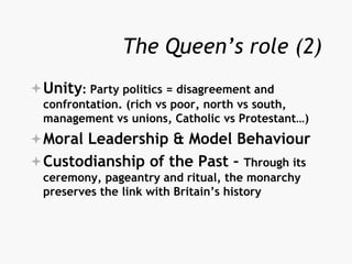 The Queen’s role (2)
Unity: Party politics = disagreement and
confrontation. (rich vs poor, north vs south,
management vs unions, Catholic vs Protestant…)
Moral Leadership & Model Behaviour
Custodianship of the Past – Through its
ceremony, pageantry and ritual, the monarchy
preserves the link with Britain’s history
 