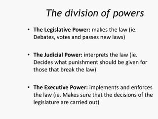 • The Legislative Power: makes the law (ie.
Debates, votes and passes new laws)
• The Judicial Power: interprets the law (ie.
Decides what punishment should be given for
those that break the law)
• The Executive Power: implements and enforces
the law (ie. Makes sure that the decisions of the
legislature are carried out)
The division of powers
 