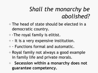 Shall the monarchy be
abolished?
The head of state should be elected in a
democratic country.
·The royal family is elitist.
· It is a very expensive institution.
· Functions formal and automatic.
Royal family not always a good example
in family life and private morals.
 Secession within a monarchy does not
guarantee competency.
 