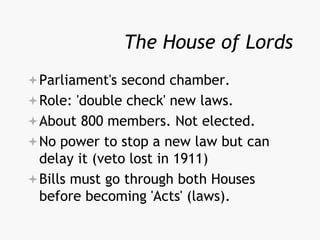 The House of Lords
Parliament's second chamber.
Role: 'double check' new laws.
About 800 members. Not elected.
No power to stop a new law but can
delay it (veto lost in 1911)
Bills must go through both Houses
before becoming 'Acts' (laws).
 