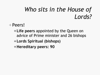 Who sits in the House of
Lords?
Peers!
Life peers appointed by the Queen on
advice of Prime minister and 26 bishops
Lords Spiritual (bishops)
Hereditary peers: 90
 