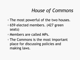 House of Commons
The most powerful of the two houses.
659 elected members. (427 green
seats)
Members are called MPs.
The Commons is the most important
place for discussing policies and
making laws.
 