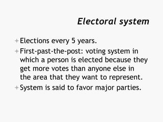 Electoral system
Elections every 5 years.
First-past-the-post: voting system in
which a person is elected because they
get more votes than anyone else in
the area that they want to represent.
System is said to favor major parties.
 