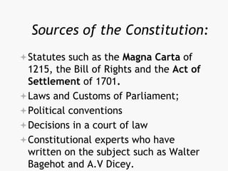 Sources of the Constitution:
Statutes such as the Magna Carta of
1215, the Bill of Rights and the Act of
Settlement of 1701.
Laws and Customs of Parliament;
Political conventions
Decisions in a court of law
Constitutional experts who have
written on the subject such as Walter
Bagehot and A.V Dicey.
 