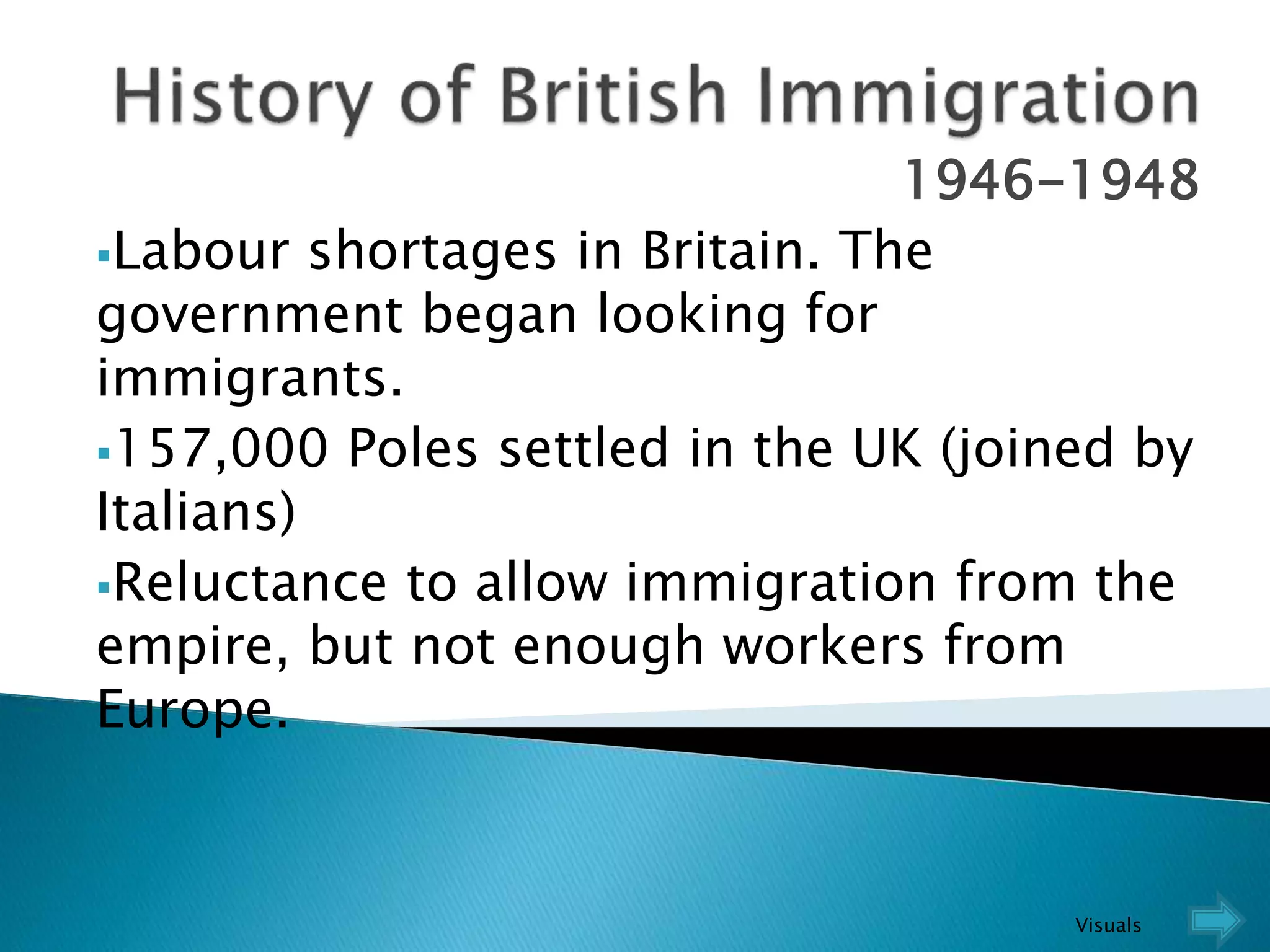 1946-1948
Labour shortages in Britain. The
government began looking for
immigrants.
157,000 Poles settled in the UK (joined by
Italians)
Reluctance to allow immigration from the
empire, but not enough workers from
Europe.
Visuals
 
