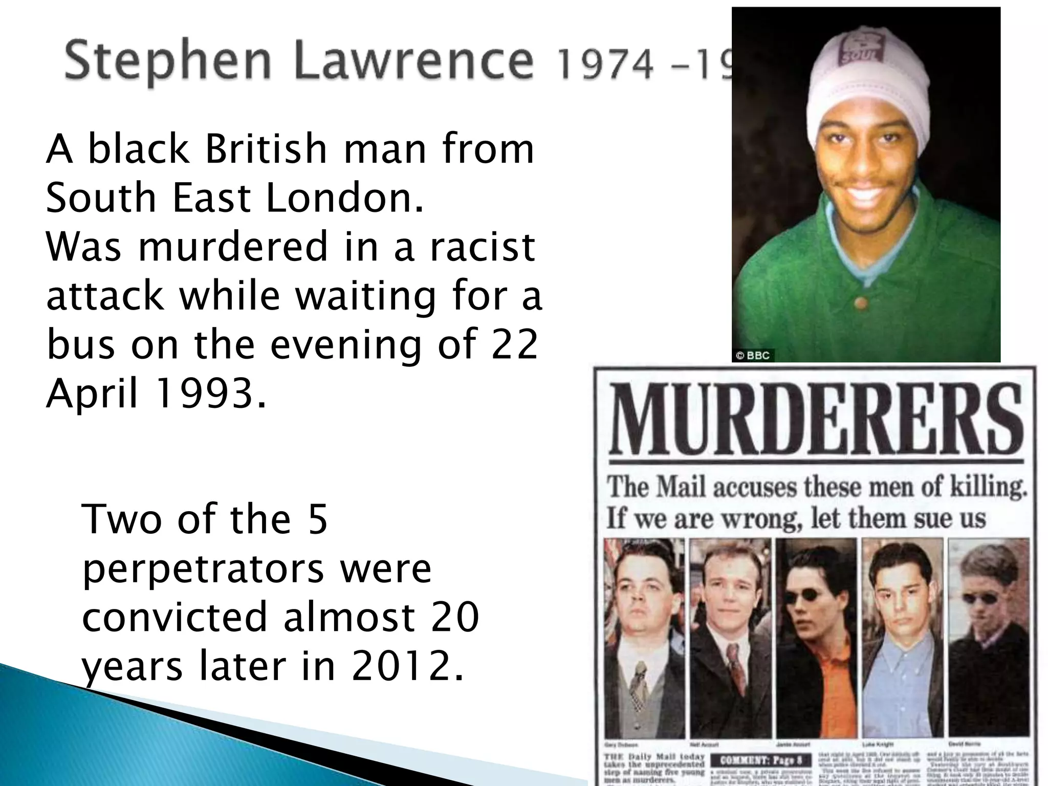A black British man from
South East London.
Was murdered in a racist
attack while waiting for a
bus on the evening of 22
April 1993.
Two of the 5
perpetrators were
convicted almost 20
years later in 2012.
 