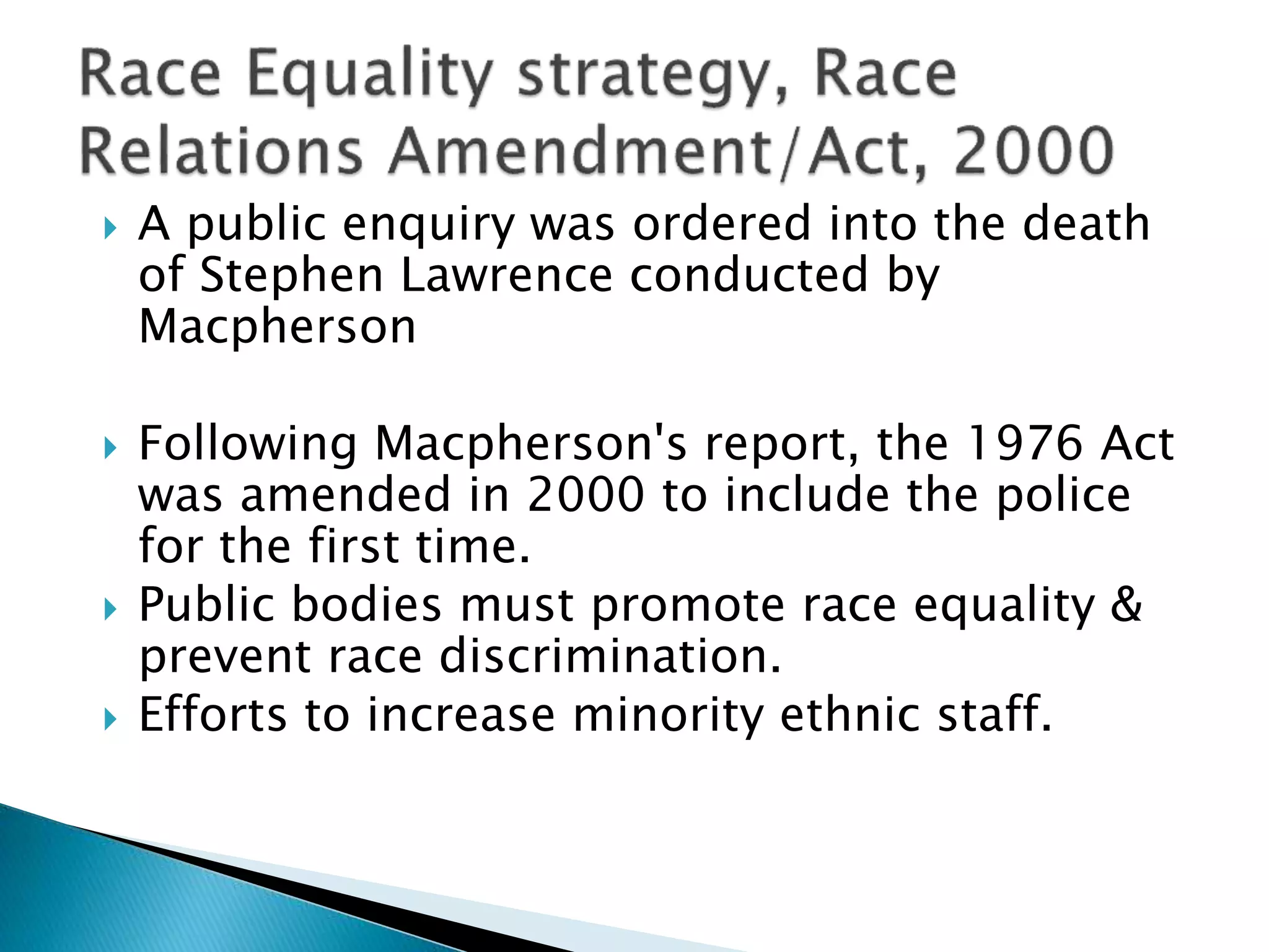  A public enquiry was ordered into the death
of Stephen Lawrence conducted by
Macpherson
 Following Macpherson's report, the 1976 Act
was amended in 2000 to include the police
for the first time.
 Public bodies must promote race equality &
prevent race discrimination.
 Efforts to increase minority ethnic staff.
 
