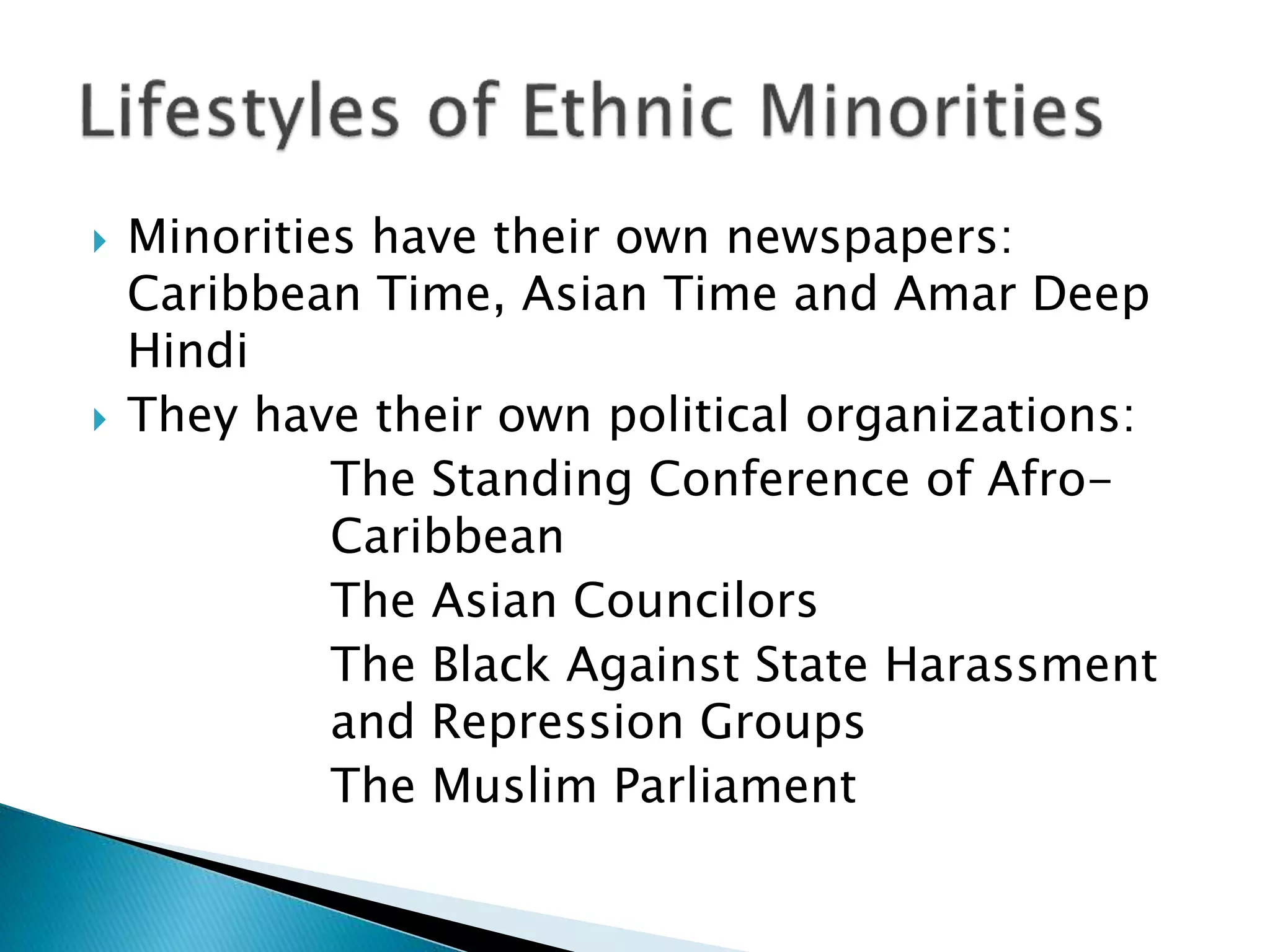  Minorities have their own newspapers:
Caribbean Time, Asian Time and Amar Deep
Hindi
 They have their own political organizations:
The Standing Conference of Afro-
Caribbean
The Asian Councilors
The Black Against State Harassment
and Repression Groups
The Muslim Parliament
 