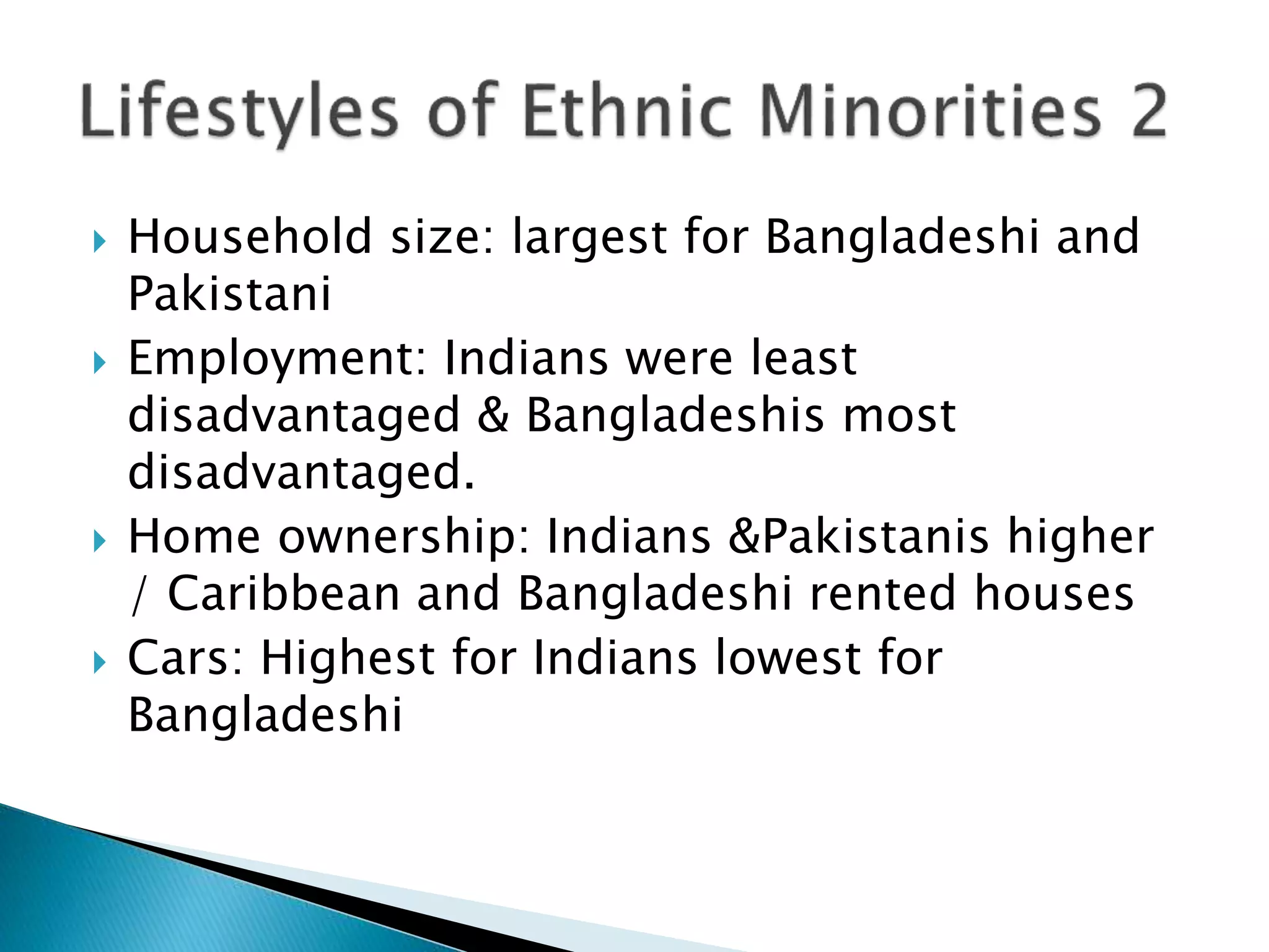  Household size: largest for Bangladeshi and
Pakistani
 Employment: Indians were least
disadvantaged & Bangladeshis most
disadvantaged.
 Home ownership: Indians &Pakistanis higher
/ Caribbean and Bangladeshi rented houses
 Cars: Highest for Indians lowest for
Bangladeshi
 