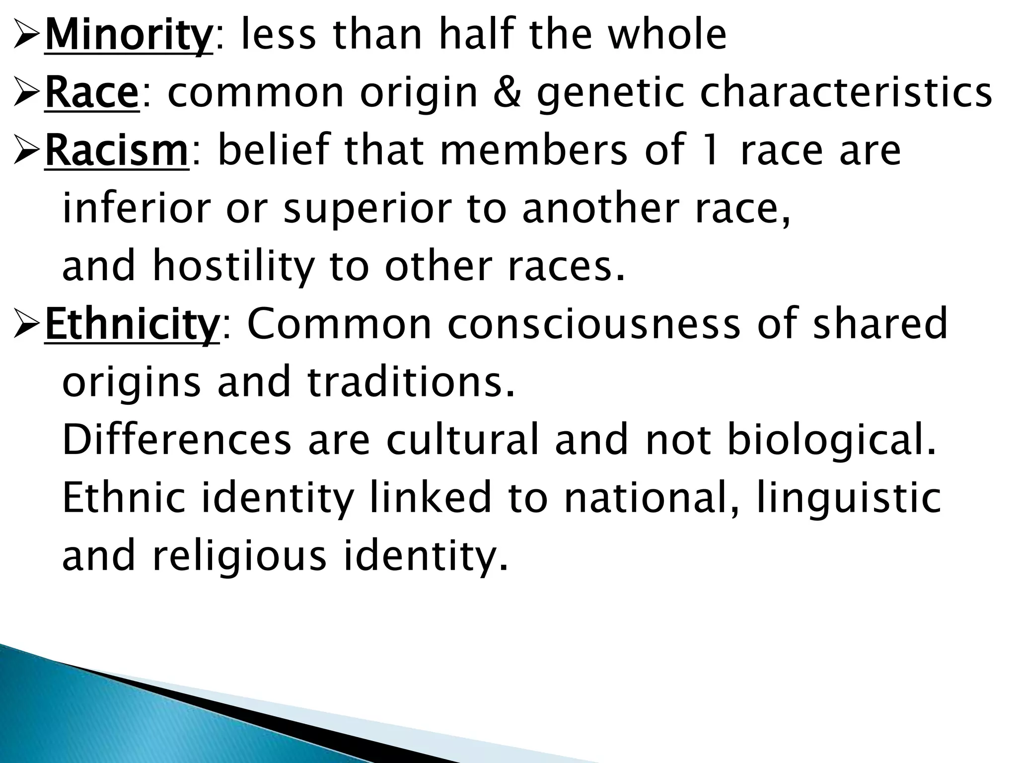 Minority: less than half the whole
Race: common origin & genetic characteristics
Racism: belief that members of 1 race are
inferior or superior to another race,
and hostility to other races.
Ethnicity: Common consciousness of shared
origins and traditions.
Differences are cultural and not biological.
Ethnic identity linked to national, linguistic
and religious identity.
 