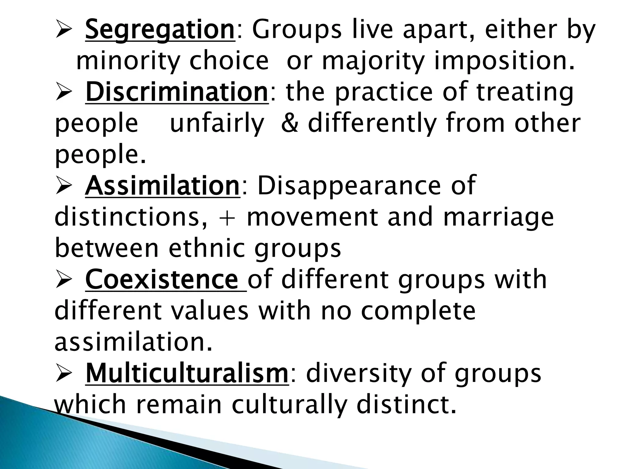  Segregation: Groups live apart, either by
minority choice or majority imposition.
 Discrimination: the practice of treating
people unfairly & differently from other
people.
 Assimilation: Disappearance of
distinctions, + movement and marriage
between ethnic groups
 Coexistence of different groups with
different values with no complete
assimilation.
 Multiculturalism: diversity of groups
which remain culturally distinct.
 