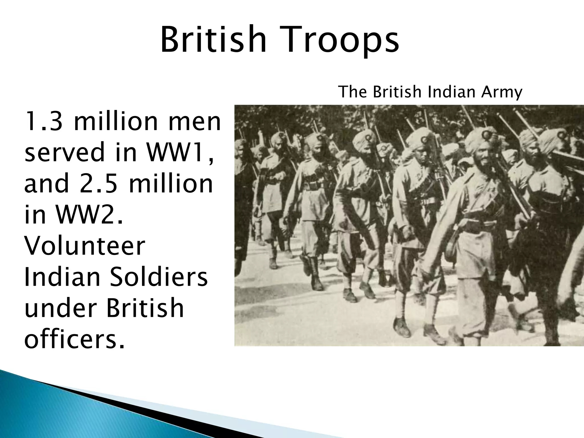 British Troops
The British Indian Army
1.3 million men
served in WW1,
and 2.5 million
in WW2.
Volunteer
Indian Soldiers
under British
officers.
 
