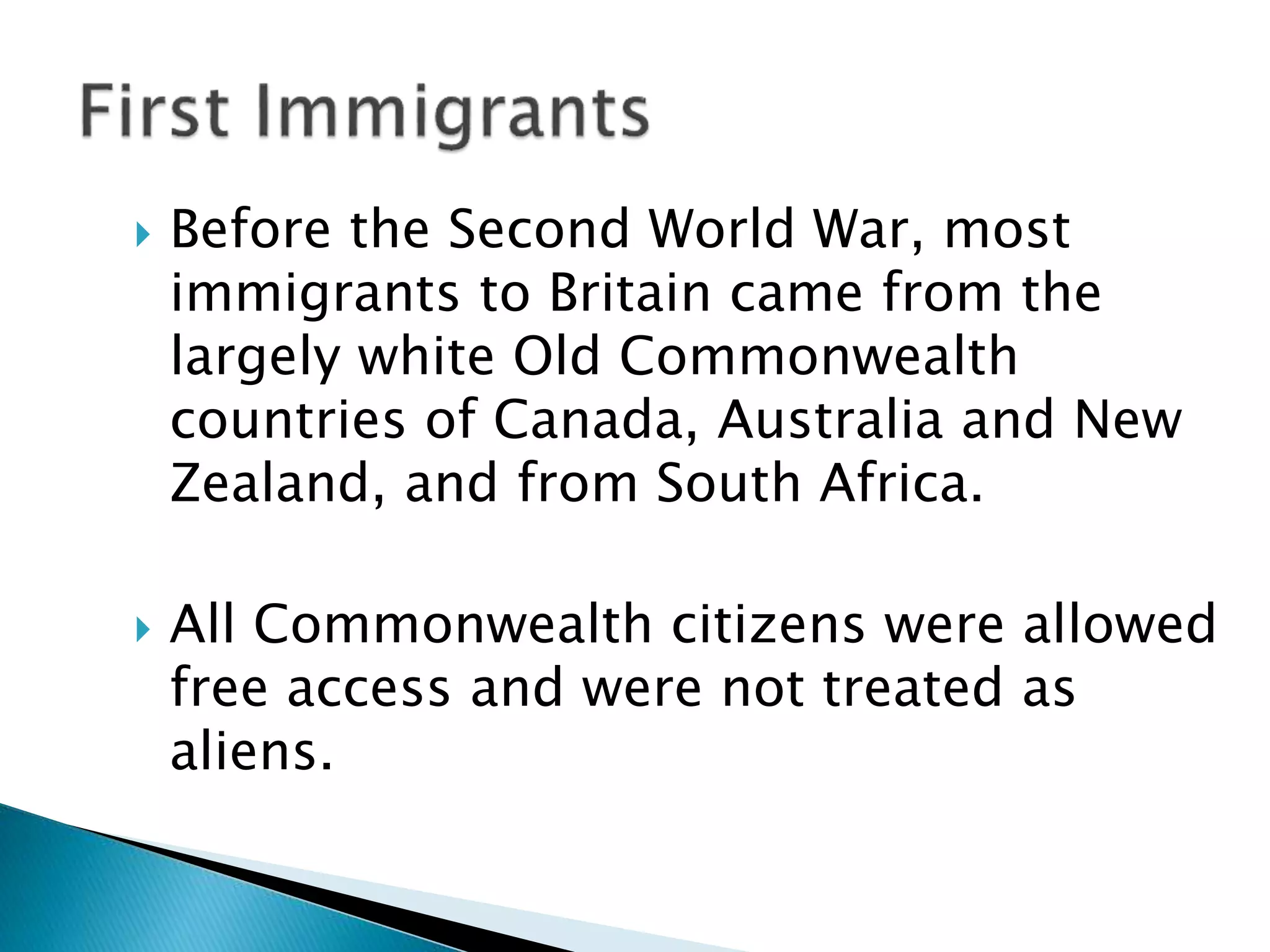  Before the Second World War, most
immigrants to Britain came from the
largely white Old Commonwealth
countries of Canada, Australia and New
Zealand, and from South Africa.
 All Commonwealth citizens were allowed
free access and were not treated as
aliens.
 