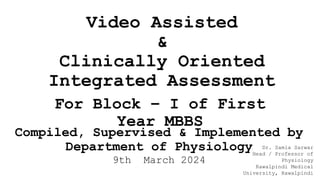 Video Assisted
&
Clinically Oriented
Integrated Assessment
For Block – I of First
Year MBBS
Compiled, Supervised & Implemented by
Department of Physiology
9th March 2024
Dr. Samia Sarwar
Head / Professor of
Physiology
Rawalpindi Medical
University, Rawalpindi
 