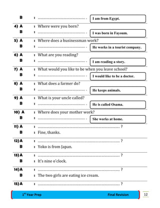 B : …………………………………………. .
4) A : Where were you born?
B : …………………………………………. .
5) A : Where does a businessman work?
B : …………………………………………. .
6) A : What are you reading?
B : …………………………………………. .
7) A : What would you like to be when you leave school?
B : …………………………………………. .
8) A : What does a farmer do?
B : …………………………………………. .
9) A : What is your uncle called?
B : …………………………………………. .
10) A : Where does your mother work?
B : …………………………………………. .
11) A : …………………………………………………………………………. ?
B : Fine, thanks.
12)A : …………………………………………………………………………. ?
B : Yoko is from Japan.
13)A : …………………………………………………………………………. ?
B : It's nine o'clock.
14)A : …………………………………………………………………………. ?
B : The two girls are eating ice cream.
15)A : …………………………………………………………………………. ?
I am from Egypt.
I was born in Fayoum.
He works in a tourist company.
I am reading a story.
I would like to be a doctor.
He keeps animals.
He is called Osama.
She works at home.
121st
Year Prep Final Revision
 