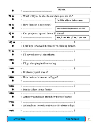 B : …………………………………………. .
7) A : What will you be able to do when you are 25?
B : …………………………………………. .
8) A : How fast can a horse run?
B : …………………………………………. .
9) A : Can you jump up and down 30 times?
B : …………………………………………. .
10) A : …………………………………………………………………………. ?
B : I can't go for a walk because I'm cooking dinner.
11) A : …………………………………………………………………………. ?
B : I'll have dinner at nine thirty.
12)A : …………………………………………………………………………. ?
B : I'll go shopping in the evening.
13)A : …………………………………………………………………………. ?
B : It's twenty past seven?
14)A : How do tourists come to Egypt?
B : …………………………………………………………………………. .
15)A : …………………………………………………………………………. ?
B : Dad is tallest in our family.
16)A : …………………………………………………………………………. ?
B : A thirsty camel can drink fifty litres of water.
17)A : …………………………………………………………………………. ?
B : A camel can live without water for sixteen days.
18)A : …………………………………………………………………………. ?
By bus.
I will be able to drive a car.
A horse can run fifty kilometres per hour.
Yes, I can. Or ‫أو‬ No, I can not.
141st
Year Prep Final Revision
 