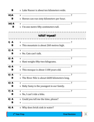 B : Lake Nasser is about ten kilometers wide.
19)A : …………………………………………………………………………. ?
B : Horses can run sixty kilometers per hour.
20) A : …………………………………………………………………………. ?
B : I'm one metre fifty centimeters tall.
‫ﺍﻟﺜﺎ‬ ‫ﻤﻮﻋﺔ‬‫ﺍ‬‫ﻟﺜﺔ‬
1) A : …………………………………………………………………………. ?
B : This mountain is about 260 metres high.
2) A : …………………………………………………………………………. ?
B : No. Cats can't talk.
3) A : …………………………………………………………………………. ?
B : Hani weighs fifty-two kilograms.
4) A : …………………………………………………………………………. ?
B : This mosque is about 1100 years old.
5) A : …………………………………………………………………………. ?
B : The River Nile is about 6600 kilometers long.
6) A : …………………………………………………………………………. ?
B : Baby Samy is the youngest in our family.
7) A : …………………………………………………………………………. ?
B : No, I can't ride a bike.
8) A : Could you tell me the time, please?
B : …………………………………………………………………………. .
9) A : Why does brick sink in water?
151st
Year Prep Final Revision
 