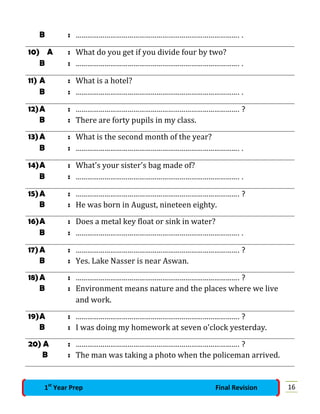 B : …………………………………………………………………………. .
10) A : What do you get if you divide four by two?
B : …………………………………………………………………………. .
11) A : What is a hotel?
B : …………………………………………………………………………. .
12)A : …………………………………………………………………………. ?
B : There are forty pupils in my class.
13)A : What is the second month of the year?
B : …………………………………………………………………………. .
14)A : What's your sister's bag made of?
B : …………………………………………………………………………. .
15)A : …………………………………………………………………………. ?
B : He was born in August, nineteen eighty.
16)A : Does a metal key float or sink in water?
B : …………………………………………………………………………. .
17)A : …………………………………………………………………………. ?
B : Yes. Lake Nasser is near Aswan.
18)A : …………………………………………………………………………. ?
B : Environment means nature and the places where we live
and work.
19)A : …………………………………………………………………………. ?
B : I was doing my homework at seven o'clock yesterday.
20) A : …………………………………………………………………………. ?
B : The man was taking a photo when the policeman arrived.
161st
Year Prep Final Revision
 
