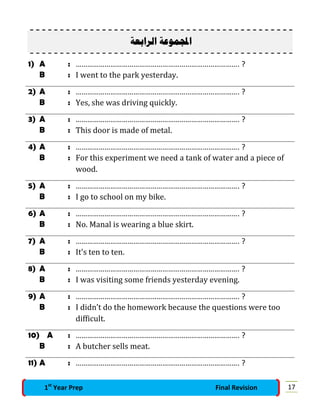 ‫ﺍﻟﺮﺍﺑﻌﺔ‬ ‫ﻤﻮﻋﺔ‬‫ﺍ‬
1) A : …………………………………………………………………………. ?
B : I went to the park yesterday.
2) A : …………………………………………………………………………. ?
B : Yes, she was driving quickly.
3) A : …………………………………………………………………………. ?
B : This door is made of metal.
4) A : …………………………………………………………………………. ?
B : For this experiment we need a tank of water and a piece of
wood.
5) A : …………………………………………………………………………. ?
B : I go to school on my bike.
6) A : …………………………………………………………………………. ?
B : No. Manal is wearing a blue skirt.
7) A : …………………………………………………………………………. ?
B : It's ten to ten.
8) A : …………………………………………………………………………. ?
B : I was visiting some friends yesterday evening.
9) A : …………………………………………………………………………. ?
B : I didn’t do the homework because the questions were too
difficult.
10) A : …………………………………………………………………………. ?
B : A butcher sells meat.
11) A : …………………………………………………………………………. ?
171st
Year Prep Final Revision
 