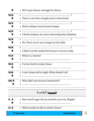 B : We've got cheese and eggs for dinner.
12)A : …………………………………………………………………………. ?
B : There is one litre of apple juice in that bottle.
13)A : …………………………………………………………………………. ?
B : Horse-riding is my favourite hoppy.
14)A : …………………………………………………………………………. ?
B : I think monkeys are more interesting than dolphins.
15)A : …………………………………………………………………………. ?
B : No. There aren’t any oranges on the table.
16)A : …………………………………………………………………………. ?
B : I didn’t eat the sandwich because it was too salty.
17)A : What is a cinema?
B : …………………………………………………………………………. .
18)A : I'm too tired to study, Eman.
B : …………………………………………………………………………. .
19)A : I can't sleep well at night. What should I do?
B : …………………………………………………………………………. .
20) A : Why didn’t you do your homework?
B : …………………………………………………………………………. .
‫اﻟﺧﺎﻣﺳﺔ‬ ‫ﺍﺠﻤﻟﻤﻮﻋﺔ‬
1) A : How much sugar do you need for your tea, Magdy?
B : …………………………………………………………………………. .
2) A : What would you like to drink, Hanaa?
181st
Year Prep Final Revision
 