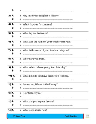 B : …………………………………………………………………………. .
3) A : May I use your telephone, please?
B : …………………………………………………………………………. .
4) A : What is your first name?
B : …………………………………………………………………………. .
5) A : What is your last name?
B : …………………………………………………………………………. .
6) A : What was the name of your teacher last year?
B : …………………………………………………………………………. .
7) A : What is the name of your teacher this year?
B : …………………………………………………………………………. .
8) A : Where are you from?
B : …………………………………………………………………………. .
9) A : What subjects have you got on Saturday?
B : …………………………………………………………………………. .
10) A : What time do you have science on Monday?
B : …………………………………………………………………………. .
11) A : Excuse me, Where is the library?
B : …………………………………………………………………………. .
12)A : How tall are you?
B : …………………………………………………………………………. .
13)A : What did you in your dream?
B : …………………………………………………………………………. .
14)A : What does a baker do?
191st
Year Prep Final Revision
 