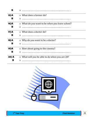 B : …………………………………………………………………………. .
15)A : What does a farmer do?
B : …………………………………………………………………………. .
16)A : What do you want to be when you leave school?
B : …………………………………………………………………………. .
17)A : What does a doctor do?
B : …………………………………………………………………………. .
18)A : Why do you want to be a doctor?
B : …………………………………………………………………………. .
19)A : How about going to the cinema?
B : …………………………………………………………………………. .
20) A : What will you be able to do when you are 20?
B : …………………………………………………………………………. .
201st
Year Prep Final Revision
 