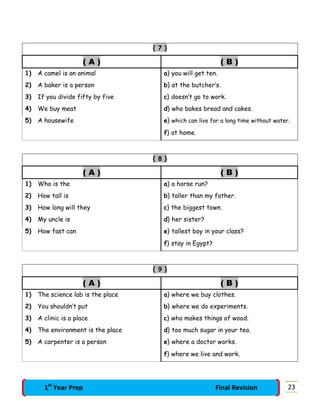 { 7 }
( A ) ( B )
1) A camel is an animal a} you will get ten.
2) A baker is a person b} at the butcher’s.
3) If you divide fifty by five c} doesn’t go to work.
4) We buy meat d} who bakes bread and cakes.
5) A housewife e} which can live for a long time without water.
f} at home.
{ 8 }
( A ) ( B )
1) Who is the a} a horse run?
2) How tall is b} taller than my father.
3) How long will they c} the biggest town.
4) My uncle is d} her sister?
5) How fast can e} tallest boy in your class?
f} stay in Egypt?
{ 9 }
( A ) ( B )
1) The science lab is the place a} where we buy clothes.
2) You shouldn’t put b} where we do experiments.
3) A clinic is a place c} who makes things of wood.
4) The environment is the place d} too much sugar in your tea.
5) A carpenter is a person e} where a doctor works.
f} where we live and work.
231st
Year Prep Final Revision
 