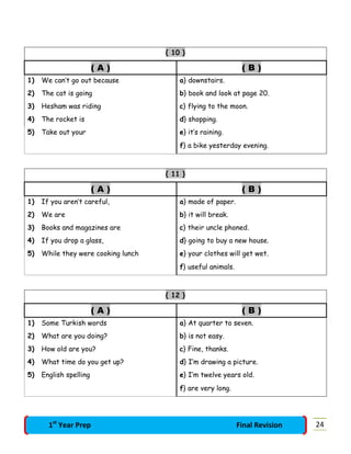 { 10 }
( A ) ( B )
1) We can’t go out because a} downstairs.
2) The cat is going b} book and look at page 20.
3) Hesham was riding c} flying to the moon.
4) The rocket is d} shopping.
5) Take out your e} it’s raining.
f} a bike yesterday evening.
{ 11 }
( A ) ( B )
1) If you aren’t careful, a} made of paper.
2) We are b} it will break.
3) Books and magazines are c} their uncle phoned.
4) If you drop a glass, d} going to buy a new house.
5) While they were cooking lunch e} your clothes will get wet.
f} useful animals.
{ 12 }
( A ) ( B )
1) Some Turkish words a} At quarter to seven.
2) What are you doing? b} is not easy.
3) How old are you? c} Fine, thanks.
4) What time do you get up? d} I’m drawing a picture.
5) English spelling e} I’m twelve years old.
f} are very long.
241st
Year Prep Final Revision
 