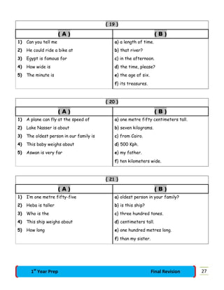 { 19 }
( A ) ( B )
1) Can you tell me a} a length of time.
2) He could ride a bike at b} that river?
3) Egypt is famous for c} in the afternoon.
4) How wide is d} the time, please?
5) The minute is e} the age of six.
f} its treasures.
{ 20 }
( A ) ( B )
1) A plane can fly at the speed of a} one metre fifty centimeters tall.
2) Lake Nasser is about b} seven kilograms.
3) The oldest person in our family is c} from Cairo.
4) This baby weighs about d} 500 Kph.
5) Aswan is very far e} my father.
f} ten kilometers wide.
{ 21 }
( A ) ( B )
1) I’m one metre fifty-five a} oldest person in your family?
2) Heba is taller b} is this ship?
3) Who is the c} three hundred tones.
4) This ship weighs about d} centimeters tall.
5) How long e} one hundred metres long.
f} than my sister.
271st
Year Prep Final Revision
 