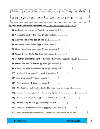 Friends )‫ﺟﻣﻊ‬ ‫اﺳم‬(‫ﻋﺎﻗل‬ ‫ﻏﯾر‬ ‫أو‬ ‫ﻋﺎﻗل‬ ، ‫ﻣؤﻧث‬ ‫أو‬ ‫ﻣذﻛر‬  They  their
Cairo ‫ﻋﺎﻗل‬ ‫ﻏﯾر‬ ‫اﺳم‬ )‫ﻣدﯾﻧﺔ‬‫ﻣﻛﺎن‬ ،،‫ﺷﻲء‬ ،‫ﺣﯾوان‬(  It  Its
 What do the underlined words refer to? ‫ﺧط؟‬ ‫ﺗﺣﺗﮭﺎ‬ ‫اﻟﺗﻲ‬ ‫اﻟﻛﻠﻣﺎت‬ ‫ﺗﺷﯾر‬ ‫ﺷﻲء‬ ‫أي‬ ‫إﻟﻲ‬
1) Mr Ragab is a teacher of English. He works hard. {………………… }
2) A crocodile went to the river. It ate the fish. {………………… }
3) I saw the lion at the zoo. It was big. {………………… }
4) This is my friend Salma. She is from Luxor. {………………… }
5) Ahmed bought me a postcard. It was very nice. {………………… }
6) Zeinab is from Tanta. She lives near school. {………………… }
7) My father and mother went to Fayoum. They visited Wadi El Rayyen. {………………… }
8) Ahmed was late for school. He must get up early. {………………… }
9) A baby crocodile is an animal. It has got a long tail. {………………… }
10) A giraffe is an animal. Its neck is very long. {………………… }
11) Bear is an animal. It is not a fruit. {………………… }
12) Pear is a fruit. It is not an animal. {………………… }
13) The teacher read the two books. He liked them very much. {………………… }
14) Mustafa likes playing football in the morning. He doesn’t like playing tennis. {………………… }
15) We went on holiday to Siwa. It is about 800 kilometers from Cairo. {………………… }
16) Ahmed is my friend. He is eleven years old. {………………… }
17) Hany and Yasser are friends. They went to the club. {………………… }
18) Samir visited Hurghada on holiday. It’s a beautiful resort beside the Red Sea. {………………… }
291st
Year Prep Final Revision
 