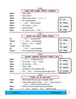 { 3 }
name – job – single – Where - company
Sherif : Hello, Nabil.
Nabil : Hello, Sherif.
Sherif : What's your uncle's …… ( 1 ) …… ?
Nabil : He's a businessman.
Sherif : …… ( 2 ) …… does he work?
Nabil : In a tourist …… ( 3 ) …… .
Sherif : Is he married?
Nabil : No, he isn’t. He's …… ( 4 ) …… .
{ 4 }
speak – am – from – When - Where
Ali : …… ( 1 ) …… are you from?
Tourist : I …… ( 2 ) …… from England.
Ali : Do you …… ( 3 ) …… Arabic?
Tourist : No, I don’t.
Ali : …… ( 4 ) …… is your holiday?
Tourist : It's on Saturday and Sunday.
{ 5 }
second – upstairs - between – Where - next
Salwa : …… ( 1 ) …… is classroom 4 A?
Heba : It's on the …… ( 2 ) …… floor?
Salwa : So, I will go …… ( 3 ) …… .
Heba : That's right.
Salwa : And where is the computer lab?
Heba : It's …… ( 4 ) …… the library and the sports hall.
{ 6 }
've got – at – to – got - past
Noura : What lessons have you got on Sunday, Soha?
Soha : I start with religion at half …… ( 1 ) …… eight, then I've
…… ( 2 ) …… Arabic at quarter past nine.
Noura : What time have you got science and maths?
Soha : I …… ( 3 ) …… science …… ( 4 ) …… twelve o'clock.
{1} job
{2} Where
{3} company
{4} single
{1} Where
{2} am
{3} speak
{4} When
{1} Where
{2} second
{3} upstairs
{4} between
31st
Year Prep Final Revision
 