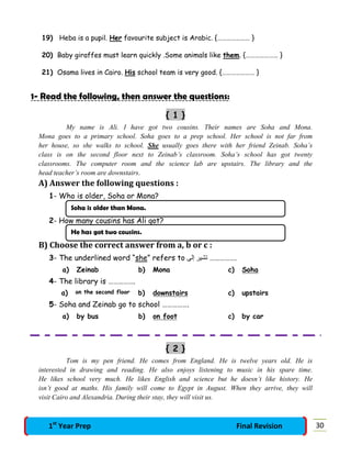 19) Heba is a pupil. Her favourite subject is Arabic. {………………… }
20) Baby giraffes must learn quickly .Some animals like them. {………………… }
21) Osama lives in Cairo. His school team is very good. {………………… }
1- Read the following, then answer the questions:
{ 1 }
My name is Ali. I have got two cousins. Their names are Soha and Mona.
Mona goes to a primary school. Soha goes to a prep school. Her school is not far from
her house, so she walks to school. She usually goes there with her friend Zeinab. Soha’s
class is on the second floor next to Zeinab’s classroom. Soha’s school has got twenty
classrooms. The computer room and the science lab are upstairs. The library and the
head teacher’s room are downstairs.
A) Answer the following questions :
1- Who is older, Soha or Mona?
2- How many cousins has Ali got?
B) Choose the correct answer from a, b or c :
3- The underlined word “she” refers to ‫إﻟﻰ‬ ‫ﺗﺸﯿﺮ‬ …………….
a) Zeinab b) Mona c) Soha
4- The library is …………….
a) on the second floor b) downstairs c) upstairs
5- Soha and Zeinab go to school …………….
a) by bus b) on foot c) by car
{ 2 }
Tom is my pen friend. He comes from England. He is twelve years old. He is
interested in drawing and reading. He also enjoys listening to music in his spare time.
He likes school very much. He likes English and science but he doesn’t like history. He
isn’t good at maths. His family will come to Egypt in August. When they arrive, they will
visit Cairo and Alexandria. During their stay, they will visit us.
Soha is older than Mona.
He has got two cousins.
301st
Year Prep Final Revision
 