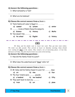 A) Answer the following questions :
1- What nationality is Tom?
…………………………………………………………………………………………………………………………………. .
2- What are his hobbies?
…………………………………………………………………………………………………………………………………. .
B) Choose the correct answer from a, b or c :
3- Tom’s family will come to Egypt in …………….
a) summer b) autumn c) winter
4- …………… is one of Rom’s favourite subjects.
a) Science b) History c) Maths
5- Tom doesn’t like …………….
a) his school b) English c) history
{ 3 }
Mr Samy and his family went to Luxor last week. They got four train tickets.
The ticket was fifty pounds. They arrived at Luxor on Saturday morning. Some friends
were waiting for them at the station. They visited a lot of interesting places. At last they
left Luxor on Friday. They flew back to Cairo very early in the morning.
A) Answer the following questions :
1- How did the family travel to Luxor?
…………………………………………………………………………………………………………………………………. .
2- What does the underlined word “them” refer to?
…………………………………………………………………………………………………………………………………. .
B) Choose the correct answer from a, b or c :
3- Mr Samy and his family stayed in Luxor for …………… days.
a) six b) nine c) four
4- The four tickets were …………… pounds.
a) a hundred b) two hundred c) fifty
5- They went back to Cairo by …………….
a) train b) car c) plane
311st
Year Prep Final Revision
 