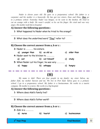 { 4 }
Nader is eleven years old. He goes to a preparatory school. His father is a
carpenter and his mother is a housewife. He has got two sisters, Enas and Dina. They go
to a primary school. Yesterday Nader was hungry, so he went to the kitchen. He tried to
cut an orange with a knife. He wasn’t careful, so he cut his finger. He cried and was very
angry. His mother took him to hospital.
A) Answer the following questions :
1- What happened to Nader when he tried to the orange?
…………………………………………………………………………………………………………………………………. .
2- What does the underlined word “They” refer to?
…………………………………………………………………………………………………………………………………. .
B) Choose the correct answer from a, b or c :
3- Nader is …………… his sisters.
a) younger than b) as old as c) older than
4- Nader went to the kitchen to …………….
a) eat b) cut himself c) study
5- When Nader cut his finger, he was very …………….
a) happy b) unhappy c) hungry
{ 5 }
My name is Adel. There are four people in my family: my sister Salwa, my
father Zaki, my mother Sawsen and me. We live in Port Said. Salwa goes to a primary
school. I go to a preparatory school. My father is a businessman. He works in a tourist
company. My mother is a nurse. She works in a big hospital.
A) Answer the following questions :
1- Where does Adel’s family live?
…………………………………………………………………………………………………………………………………. .
2- Where does Adel’s father work?
…………………………………………………………………………………………………………………………………. .
B) Choose the correct answer from a, b or c :
3- Zaki is a …………….
a) nurse b) tourist c) businessman
321st
Year Prep Final Revision
 