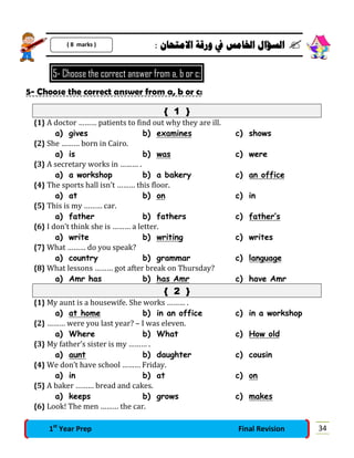 : ‫ﺍﻻﻣﺘﺤﺎﻥ‬ ‫ﻭﺭﻗﺔ‬ ‫ﰲ‬ ‫ﺍﳋﺎﻣﺲ‬ ‫ﺍﻟﺴﺆﺍﻝ‬ 
5- Choose the correct answer from a, b or c:
5- Choose the correct answer from a, b or c:
{ 1 }
{1} A doctor ……… patients to find out why they are ill.
a) gives b) examines c) shows
{2} She ……… born in Cairo.
a) is b) was c) were
{3} A secretary works in ……… .
a) a workshop b) a bakery c) an office
{4} The sports hall isn’t ……… this floor.
a) at b) on c) in
{5} This is my ……… car.
a) father b) fathers c) father’s
{6} I don’t think she is ……… a letter.
a) write b) writing c) writes
{7} What ……… do you speak?
a) country b) grammar c) language
{8} What lessons ……… got after break on Thursday?
a) Amr has b) has Amr c) have Amr
{ 2 }
{1} My aunt is a housewife. She works ……… .
a) at home b) in an office c) in a workshop
{2} ……… were you last year? – I was eleven.
a) Where b) What c) How old
{3} My father’s sister is my ……… .
a) aunt b) daughter c) cousin
{4} We don’t have school ……… Friday.
a) in b) at c) on
{5} A baker ……… bread and cakes.
a) keeps b) grows c) makes
{6} Look! The men ……… the car.
( 8 marks )
341st
Year Prep Final Revision
 