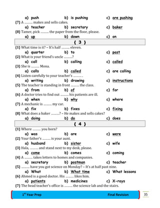 a) push b) is pushing c) are pushing
{7} A ……… makes and sells cakes.
a) teacher b) secretary c) baker
{8} Tamer, pick ……… the paper from the floor, please.
a) up b) down c) on
{ 3 }
{1} What time is it? – It’s half ……… eleven.
a) quarter b) to c) past
{2} What is your friend’s uncle ………?
a) call b) calling c) called
{3} She is ……… Mona.
a) calls b) called c) are calling
{4} Listen carefully to your teacher’s ……… .
a) writing b) drawing c) instructions
{5} The teacher is standing in front ……… the class.
a) from b) of c) for
{6} A doctor tries to find out ……… his patients are ill.
a) when b) why c) where
{7} A mechanic is ……… my car.
a) fix b) fixes c) fixing
{8} What does a baker ………? – He makes and sells cakes?
a) doing b) do c) does
{ 4 }
{1} Where ……… you born?
a) was b) are c) were
{2} Your father’s ……… is your aunt.
a) husband b) sister c) wife
{3} Hala, ……… and stand next to my desk, please.
a) come b) comes c) coming
{4} A ……… takes letters to homes and companies.
a) secretary b) postman c) teacher
{5} ……… have you got science on Monday? – It’s at half past nine.
a) What b) What time c) What lessons
{6} Ahmed is a good doctor. His ……… likes him.
a) patients b) medicines c) X-rays
{7} The head teacher’s office is ……… the science lab and the stairs.
351st
Year Prep Final Revision
 
