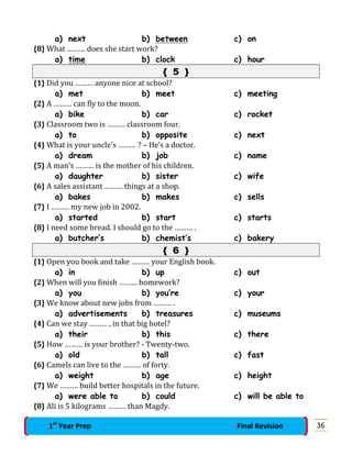 a) next b) between c) on
{8} What ……… does she start work?
a) time b) clock c) hour
{ 5 }
{1} Did you ……… anyone nice at school?
a) met b) meet c) meeting
{2} A ……… can fly to the moon.
a) bike b) car c) rocket
{3} Classroom two is ……… classroom four.
a) to b) opposite c) next
{4} What is your uncle’s ……… ? – He’s a doctor.
a) dream b) job c) name
{5} A man’s ……… is the mother of his children.
a) daughter b) sister c) wife
{6} A sales assistant ……… things at a shop.
a) bakes b) makes c) sells
{7} I ……… my new job in 2002.
a) started b) start c) starts
{8} I need some bread. I should go to the ……… .
a) butcher’s b) chemist’s c) bakery
{ 6 }
{1} Open you book and take ……… your English book.
a) in b) up c) out
{2} When will you finish ……… homework?
a) you b) you’re c) your
{3} We know about new jobs from ……… .
a) advertisements b) treasures c) museums
{4} Can we stay ……… , in that big hotel?
a) their b) this c) there
{5} How ……… is your brother? - Twenty-two.
a) old b) tall c) fast
{6} Camels can live to the ……… of forty.
a) weight b) age c) height
{7} We ……… build better hospitals in the future.
a) were able to b) could c) will be able to
{8} Ali is 5 kilograms ……… than Magdy.
361st
Year Prep Final Revision
 