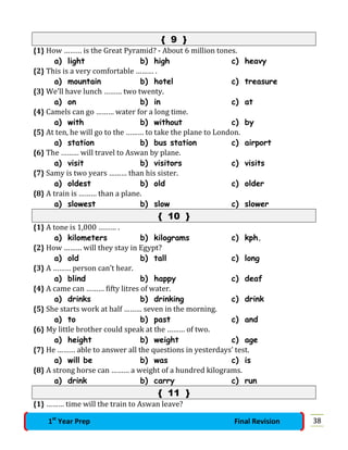 { 9 }
{1} How ……… is the Great Pyramid? - About 6 million tones.
a) light b) high c) heavy
{2} This is a very comfortable ……… .
a) mountain b) hotel c) treasure
{3} We’ll have lunch ……… two twenty.
a) on b) in c) at
{4} Camels can go ……… water for a long time.
a) with b) without c) by
{5} At ten, he will go to the ……… to take the plane to London.
a) station b) bus station c) airport
{6} The ……… will travel to Aswan by plane.
a) visit b) visitors c) visits
{7} Samy is two years ……… than his sister.
a) oldest b) old c) older
{8} A train is ……… than a plane.
a) slowest b) slow c) slower
{ 10 }
{1} A tone is 1,000 ……… .
a) kilometers b) kilograms c) kph.
{2} How ……… will they stay in Egypt?
a) old b) tall c) long
{3} A ……… person can’t hear.
a) blind b) happy c) deaf
{4} A came can ……… fifty litres of water.
a) drinks b) drinking c) drink
{5} She starts work at half ……… seven in the morning.
a) to b) past c) and
{6} My little brother could speak at the ……… of two.
a) height b) weight c) age
{7} He ……… able to answer all the questions in yesterdays’ test.
a) will be b) was c) is
{8} A strong horse can ……… a weight of a hundred kilograms.
a) drink b) carry c) run
{ 11 }
{1} ……… time will the train to Aswan leave?
381st
Year Prep Final Revision
 