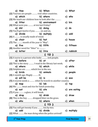 a) How b) When c) What
{2} Tourists are people ……… visit other countries.
a) which b) where c) who
{3} We teach our children how to look after the ……… .
a) litter b) environment c) bin
{4} What were you ……… at ten last Friday?
a) did b) doing c) do
{5} You’ll get twelve if you ……… sis and six.
a) divide b) multiply c) add
{6} A ……… is usually made of wood.
a) chair b) hat c) house
{7} The ……… month of the year is “May”.
a) five b) fifth c) fifteen
{8} Another word for “litter” is ……… .
a) letter b) litre c) rubbish
{ 12 }
{1} A nurse is a person who looks ……… sick people.
a) before b) at c) after
{2} This is the story ……… I read in the library last week.
a) where b) which c) while
{3} Dolphins are ……… which live in the sea.
a) birds b) animals c) people
{4} A month ago, Magdy ……… ill.
a) will be b) is c) was
{5} A tourist needs a ……… when he travels to another country.
a) map b) lab c) tap
{6} We ……… meat and rice for lunch yesterday.
a) eat b) ate c) are eating
{7} If you ……… a glass, it will break.
a) drop b) drink c) draw
{8} This is the boy ……… dropped litter on the grass.
a) who b) where c) when
{ 13 }
{1} You will get twenty if you ……… ten by two.
a) add b) divide c) multiply
{2} What ……… the man doing when the police arrived?
391st
Year Prep Final Revision
 