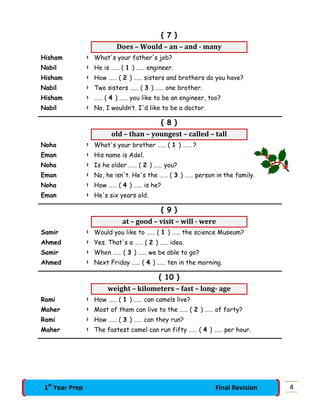 { 7 }
Does – Would – an – and - many
Hisham : What's your father's job?
Nabil : He is …… ( 1 ) …… engineer.
Hisham : How …… ( 2 ) …… sisters and brothers do you have?
Nabil : Two sisters …… ( 3 ) …… one brother.
Hisham : …… ( 4 ) …… you like to be an engineer, too?
Nabil : No, I wouldn’t. I'd like to be a doctor.
{ 8 }
old – than – youngest – called – tall
Noha : What's your brother …… ( 1 ) …… ?
Eman : His name is Adel.
Noha : Is he older …… ( 2 ) …… you?
Eman : No, he isn't. He's the …… ( 3 ) …… person in the family.
Noha : How …… ( 4 ) …… is he?
Eman : He's six years old.
{ 9 }
at – good – visit – will - were
Samir : Would you like to …… ( 1 ) …… the science Museum?
Ahmed : Yes. That's a …… ( 2 ) …… idea.
Samir : When …… ( 3 ) …… we be able to go?
Ahmed : Next Friday …… ( 4 ) …… ten in the morning.
{ 10 }
weight – kilometers – fast – long- age
Rami : How …… ( 1 ) …… can camels live?
Maher : Most of them can live to the …… ( 2 ) …… of forty?
Rami : How …… ( 3 ) …… can they run?
Maher : The fastest camel can run fifty …… ( 4 ) …… per hour.
41st
Year Prep Final Revision
 