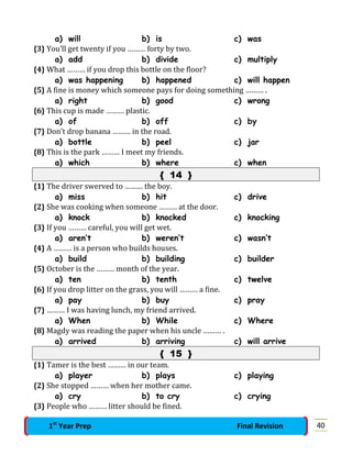 a) will b) is c) was
{3} You’ll get twenty if you ……… forty by two.
a) add b) divide c) multiply
{4} What ……… if you drop this bottle on the floor?
a) was happening b) happened c) will happen
{5} A fine is money which someone pays for doing something ……… .
a) right b) good c) wrong
{6} This cup is made ……… plastic.
a) of b) off c) by
{7} Don’t drop banana ……… in the road.
a) bottle b) peel c) jar
{8} This is the park ……… I meet my friends.
a) which b) where c) when
{ 14 }
{1} The driver swerved to ……… the boy.
a) miss b) hit c) drive
{2} She was cooking when someone ……… at the door.
a) knock b) knocked c) knocking
{3} If you ……… careful, you will get wet.
a) aren’t b) weren’t c) wasn’t
{4} A ……… is a person who builds houses.
a) build b) building c) builder
{5} October is the ……… month of the year.
a) ten b) tenth c) twelve
{6} If you drop litter on the grass, you will ……… a fine.
a) pay b) buy c) pray
{7} ……… I was having lunch, my friend arrived.
a) When b) While c) Where
{8} Magdy was reading the paper when his uncle ……… .
a) arrived b) arriving c) will arrive
{ 15 }
{1} Tamer is the best ……… in our team.
a) player b) plays c) playing
{2} She stopped ……… when her mother came.
a) cry b) to cry c) crying
{3} People who ……… litter should be fined.
401st
Year Prep Final Revision
 