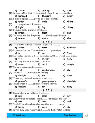 a) throw b) pick up c) take
{4} He went to New York on the seventh of April, two ……… and four.
a) hundred b) thousand c) million
{5} A clinic is a place ……… people go to see a doctor.
a) which b) while c) where
{6} ……… things don’t sink in water.
a) Light b) Big c) Heavy
{7} If you put metal in water, it will ……… .
a) break b) float c) sink
{8} The police will fine the people ……… drop litter in the road.
a) where b) which c) who
{ 16 }
{1} I went to the butcher’s where I bought some ……… .
a) cakes b) meat c) medicine
{2} Go along this street. The museum is ……… your right.
a) in b) on c) from
{3} She wanted to make a cheese sandwich, but there wasn’t ……… bread.
a) too b) enough c) many
{4} I can’t buy this book because I don’t have ……… .
a) many b) much c) enough
{5} The jar is not empty. It is ……… .
a) full b) comfortable c) big
{6} This box is ……… heavy for me to carry.
a) enough b) too c) some
{7} We can buy peas and tomatoes at the ……… .
a) grocer’s b) greengrocer’s c) chemist’s
{8} This question is ……… difficult for me to answer.
a) enough b) too c) many
{ 17 }
{1} Be careful or your clothes will get ……… .
a) new b) small c) wet
{2} Could you tell me where I could ……… some sugar and tea?
a) eat b) buy c) cook
{3} People like mobile phones because they are ……… to use.
a) heavy b) easy c) big
{4} He was busy yesterday evening, ……… he didn’t watch the film.
411st
Year Prep Final Revision
 