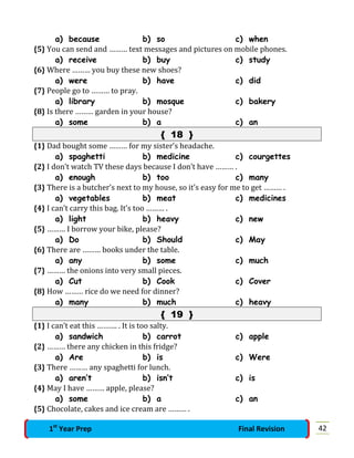 a) because b) so c) when
{5} You can send and ……… text messages and pictures on mobile phones.
a) receive b) buy c) study
{6} Where ……… you buy these new shoes?
a) were b) have c) did
{7} People go to ……… to pray.
a) library b) mosque c) bakery
{8} Is there ……… garden in your house?
a) some b) a c) an
{ 18 }
{1} Dad bought some ……… for my sister’s headache.
a) spaghetti b) medicine c) courgettes
{2} I don’t watch TV these days because I don’t have ……… .
a) enough b) too c) many
{3} There is a butcher’s next to my house, so it’s easy for me to get ……… .
a) vegetables b) meat c) medicines
{4} I can’t carry this bag. It’s too ……… .
a) light b) heavy c) new
{5} ……… I borrow your bike, please?
a) Do b) Should c) May
{6} There are ……… books under the table.
a) any b) some c) much
{7} ……… the onions into very small pieces.
a) Cut b) Cook c) Cover
{8} How ……… rice do we need for dinner?
a) many b) much c) heavy
{ 19 }
{1} I can’t eat this ………. . It is too salty.
a) sandwich b) carrot c) apple
{2} ……… there any chicken in this fridge?
a) Are b) is c) Were
{3} There ……… any spaghetti for lunch.
a) aren’t b) isn’t c) is
{4} May I have ……… apple, please?
a) some b) a c) an
{5} Chocolate, cakes and ice cream are ……… .
421st
Year Prep Final Revision
 