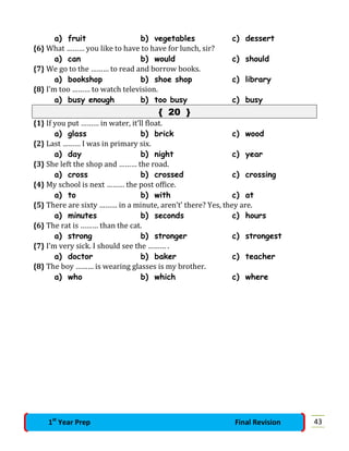 a) fruit b) vegetables c) dessert
{6} What ……… you like to have to have for lunch, sir?
a) can b) would c) should
{7} We go to the ……… to read and borrow books.
a) bookshop b) shoe shop c) library
{8} I’m too ……… to watch television.
a) busy enough b) too busy c) busy
{ 20 }
{1} If you put ……… in water, it’ll float.
a) glass b) brick c) wood
{2} Last ……… I was in primary six.
a) day b) night c) year
{3} She left the shop and ……… the road.
a) cross b) crossed c) crossing
{4} My school is next ……… the post office.
a) to b) with c) at
{5} There are sixty ……… in a minute, aren’t’ there? Yes, they are.
a) minutes b) seconds c) hours
{6} The rat is ……… than the cat.
a) strong b) stronger c) strongest
{7} I’m very sick. I should see the ……… .
a) doctor b) baker c) teacher
{8} The boy ……… is wearing glasses is my brother.
a) who b) which c) where
431st
Year Prep Final Revision
 