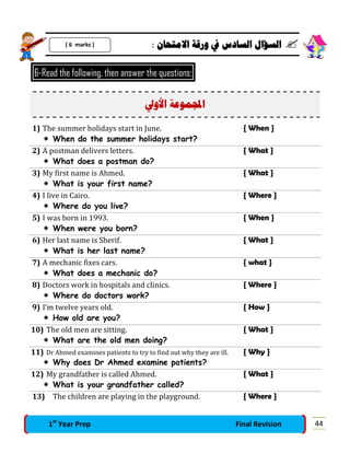 : ‫ﺍﻻﻣﺘﺤﺎﻥ‬ ‫ﻭﺭﻗﺔ‬ ‫ﰲ‬ ‫ﺍﻟﺴﺎﺩﺱ‬ ‫ﺍﻟﺴﺆﺍﻝ‬ 
6-Read the following, then answer the questions:
‫ﺍﻷﻭﱄ‬ ‫ﻤﻮﻋﺔ‬‫ﺍ‬
1) The summer holidays start in June. { When }
 When do the summer holidays start?
2) A postman delivers letters. { What }
 What does a postman do?
3) My first name is Ahmed. { What }
 What is your first name?
4) I live in Cairo. { Where }
 Where do you live?
5) I was born in 1993. { When }
 When were you born?
6) Her last name is Sherif. { What }
 What is her last name?
7) A mechanic fixes cars. { what }
 What does a mechanic do?
8) Doctors work in hospitals and clinics. { Where }
 Where do doctors work?
9) I’m twelve years old. { How }
 How old are you?
10) The old men are sitting. { What }
 What are the old men doing?
11) Dr Ahmed examines patients to try to find out why they are ill. { Why }
 Why does Dr Ahmed examine patients?
12) My grandfather is called Ahmed. { What }
 What is your grandfather called?
13) The children are playing in the playground. { Where }
( 6 marks )
441st
Year Prep Final Revision
 